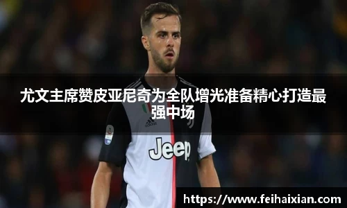 尤文主席赞皮亚尼奇为全队增光准备精心打造最强中场